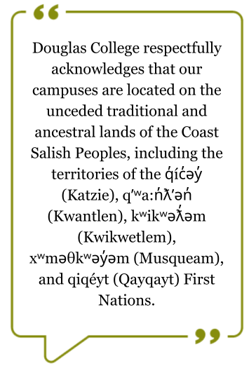 Territorial quote: Douglas College respectfully acknowledges that our campuses are located on the unceded traditional and ancestral lands of the Coast Salish Peoples, including the territories of the q̓íc̓əy̓ (Katzie), qʼʷa:n̓ƛʼən̓ (Kwantlen), kʷikʷəƛ̓əm 